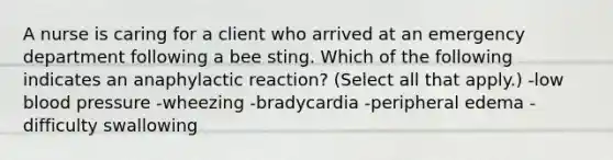 A nurse is caring for a client who arrived at an emergency department following a bee sting. Which of the following indicates an anaphylactic reaction? (Select all that apply.) -low blood pressure -wheezing -bradycardia -peripheral edema -difficulty swallowing