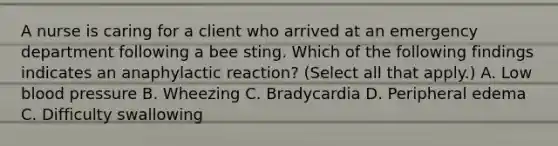 A nurse is caring for a client who arrived at an emergency department following a bee sting. Which of the following findings indicates an anaphylactic reaction? (Select all that apply.) A. Low blood pressure B. Wheezing C. Bradycardia D. Peripheral edema C. Difficulty swallowing