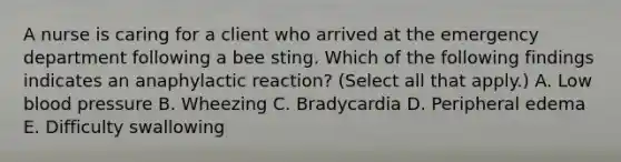 A nurse is caring for a client who arrived at the emergency department following a bee sting. Which of the following findings indicates an anaphylactic reaction? (Select all that apply.) A. Low blood pressure B. Wheezing C. Bradycardia D. Peripheral edema E. Difficulty swallowing