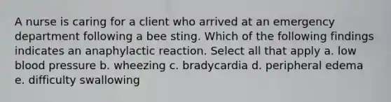 A nurse is caring for a client who arrived at an emergency department following a bee sting. Which of the following findings indicates an anaphylactic reaction. Select all that apply a. low blood pressure b. wheezing c. bradycardia d. peripheral edema e. difficulty swallowing