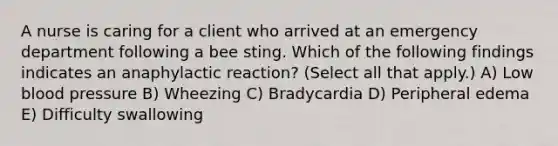 A nurse is caring for a client who arrived at an emergency department following a bee sting. Which of the following findings indicates an anaphylactic reaction? (Select all that apply.) A) Low blood pressure B) Wheezing C) Bradycardia D) Peripheral edema E) Difficulty swallowing