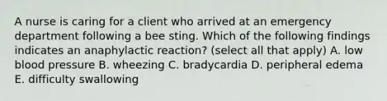 A nurse is caring for a client who arrived at an emergency department following a bee sting. Which of the following findings indicates an anaphylactic reaction? (select all that apply) A. low blood pressure B. wheezing C. bradycardia D. peripheral edema E. difficulty swallowing