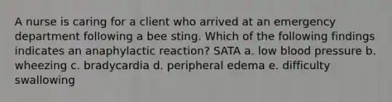 A nurse is caring for a client who arrived at an emergency department following a bee sting. Which of the following findings indicates an anaphylactic reaction? SATA a. low blood pressure b. wheezing c. bradycardia d. peripheral edema e. difficulty swallowing