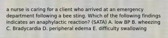 a nurse is caring for a client who arrived at an emergency department following a bee sting. Which of the following findings indicates an anaphylactic reaction? (SATA) A. low BP B. wheezing C. Bradycardia D. peripheral edema E. difficulty swallowing