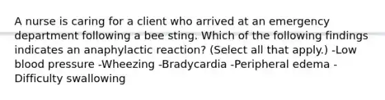 A nurse is caring for a client who arrived at an emergency department following a bee sting. Which of the following findings indicates an anaphylactic reaction? (Select all that apply.) -Low blood pressure -Wheezing -Bradycardia -Peripheral edema -Difficulty swallowing