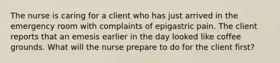 The nurse is caring for a client who has just arrived in the emergency room with complaints of epigastric pain. The client reports that an emesis earlier in the day looked like coffee grounds. What will the nurse prepare to do for the client first?