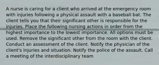 A nurse is caring for a client who arrived at the emergency room with injuries following a physical assault with a baseball bat. The client tells you that their significant other is responsible for the injuries. Place the following nursing actions in order from the highest importance to the lowest importance. All options must be used. Remove the significant other from the room with the client. Conduct an assessment of the client. Notify the physician of the client's injuries and situation. Notify the police of the assault. Call a meeting of the interdisciplinary team