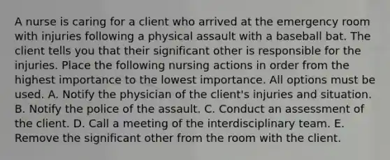 A nurse is caring for a client who arrived at the emergency room with injuries following a physical assault with a baseball bat. The client tells you that their significant other is responsible for the injuries. Place the following nursing actions in order from the highest importance to the lowest importance. All options must be used. A. Notify the physician of the client's injuries and situation. B. Notify the police of the assault. C. Conduct an assessment of the client. D. Call a meeting of the interdisciplinary team. E. Remove the significant other from the room with the client.