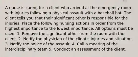 A nurse is caring for a client who arrived at the emergency room with injuries following a physical assault with a baseball bat. The client tells you that their significant other is responsible for the injuries. Place the following nursing actions in order from the highest importance to the lowest importance. All options must be used. 1. Remove the significant other from the room with the client. 2. Notify the physician of the client's injuries and situation. 3. Notify the police of the assault. 4. Call a meeting of the interdisciplinary team 5. Conduct an assessment of the client.