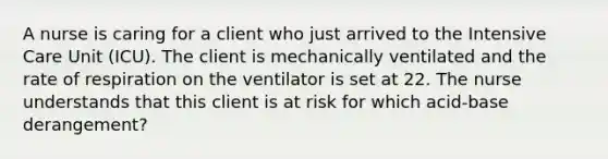 A nurse is caring for a client who just arrived to the Intensive Care Unit (ICU). The client is mechanically ventilated and the rate of respiration on the ventilator is set at 22. The nurse understands that this client is at risk for which acid-base derangement?