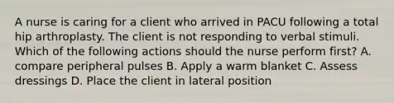 A nurse is caring for a client who arrived in PACU following a total hip arthroplasty. The client is not responding to verbal stimuli. Which of the following actions should the nurse perform first? A. compare peripheral pulses B. Apply a warm blanket C. Assess dressings D. Place the client in lateral position