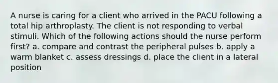 A nurse is caring for a client who arrived in the PACU following a total hip arthroplasty. The client is not responding to verbal stimuli. Which of the following actions should the nurse perform first? a. compare and contrast the peripheral pulses b. apply a warm blanket c. assess dressings d. place the client in a lateral position