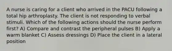 A nurse is caring for a client who arrived in the PACU following a total hip arthroplasty. The client is not responding to verbal stimuli. Which of the following actions should the nurse perform first? A) Compare and contrast the peripheral pulses B) Apply a warm blanket C) Assess dressings D) Place the client in a lateral position