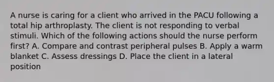 A nurse is caring for a client who arrived in the PACU following a total hip arthroplasty. The client is not responding to verbal stimuli. Which of the following actions should the nurse perform first? A. Compare and contrast peripheral pulses B. Apply a warm blanket C. Assess dressings D. Place the client in a lateral position