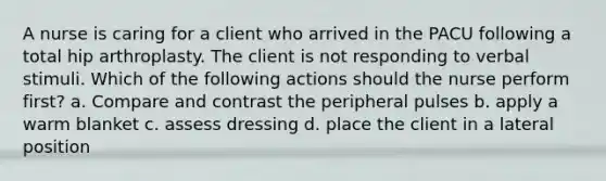 A nurse is caring for a client who arrived in the PACU following a total hip arthroplasty. The client is not responding to verbal stimuli. Which of the following actions should the nurse perform first? a. Compare and contrast the peripheral pulses b. apply a warm blanket c. assess dressing d. place the client in a lateral position