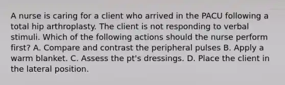 A nurse is caring for a client who arrived in the PACU following a total hip arthroplasty. The client is not responding to verbal stimuli. Which of the following actions should the nurse perform first? A. Compare and contrast the peripheral pulses B. Apply a warm blanket. C. Assess the pt's dressings. D. Place the client in the lateral position.