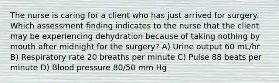 The nurse is caring for a client who has just arrived for surgery. Which assessment finding indicates to the nurse that the client may be experiencing dehydration because of taking nothing by mouth after midnight for the surgery? A) Urine output 60 mL/hr B) Respiratory rate 20 breaths per minute C) Pulse 88 beats per minute D) Blood pressure 80/50 mm Hg