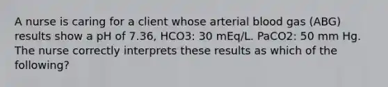 A nurse is caring for a client whose arterial blood gas (ABG) results show a pH of 7.36, HCO3: 30 mEq/L. PaCO2: 50 mm Hg. The nurse correctly interprets these results as which of the following?