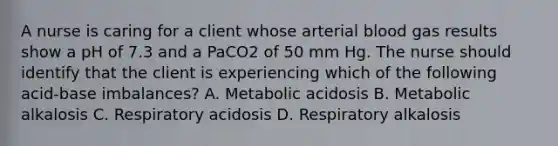 A nurse is caring for a client whose arterial blood gas results show a pH of 7.3 and a PaCO2 of 50 mm Hg. The nurse should identify that the client is experiencing which of the following acid-base imbalances? A. Metabolic acidosis B. Metabolic alkalosis C. Respiratory acidosis D. Respiratory alkalosis