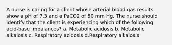 A nurse is caring for a client whose arterial blood gas results show a pH of 7.3 and a PaCO2 of 50 mm Hg. The nurse should identify that the client is experiencing which of the following acid-base imbalances? a. Metabolic acidosis b. Metabolic alkalosis c. Respiratory acidosis d.Respiratory alkalosis