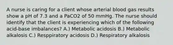 A nurse is caring for a client whose arterial blood gas results show a pH of 7.3 and a PaCO2 of 50 mmHg. The nurse should identify that the client is experiencing which of the following acid-base imbalances? A.) Metabolic acidosis B.) Metabolic alkalosis C.) Resppiratory acidosis D.) Respiratory alkalosis