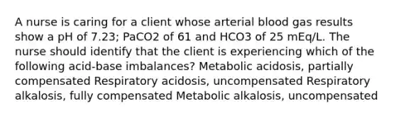 A nurse is caring for a client whose arterial blood gas results show a pH of 7.23; PaCO2 of 61 and HCO3 of 25 mEq/L. The nurse should identify that the client is experiencing which of the following acid-base imbalances? Metabolic acidosis, partially compensated Respiratory acidosis, uncompensated Respiratory alkalosis, fully compensated Metabolic alkalosis, uncompensated