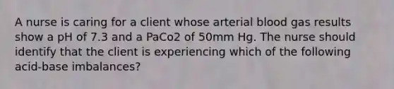 A nurse is caring for a client whose arterial blood gas results show a pH of 7.3 and a PaCo2 of 50mm Hg. The nurse should identify that the client is experiencing which of the following acid-base imbalances?