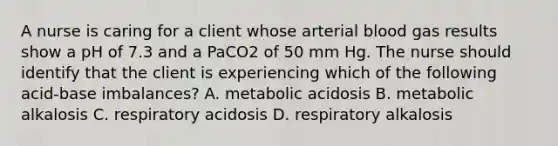 A nurse is caring for a client whose arterial blood gas results show a pH of 7.3 and a PaCO2 of 50 mm Hg. The nurse should identify that the client is experiencing which of the following acid-base imbalances? A. metabolic acidosis B. metabolic alkalosis C. respiratory acidosis D. respiratory alkalosis