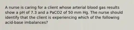 A nurse is caring for a client whose arterial blood gas results show a pH of 7.3 and a PaCO2 of 50 mm Hg. The nurse should identify that the client is experiencing which of the following acid-base imbalances?