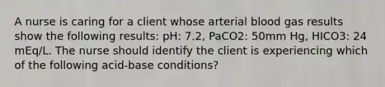 A nurse is caring for a client whose arterial blood gas results show the following results: pH: 7.2, PaCO2: 50mm Hg, HICO3: 24 mEq/L. The nurse should identify the client is experiencing which of the following acid-base conditions?