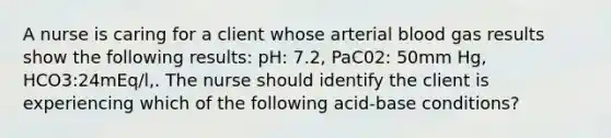 A nurse is caring for a client whose arterial blood gas results show the following results: pH: 7.2, PaC02: 50mm Hg, HCO3:24mEq/l,. The nurse should identify the client is experiencing which of the following acid-base conditions?