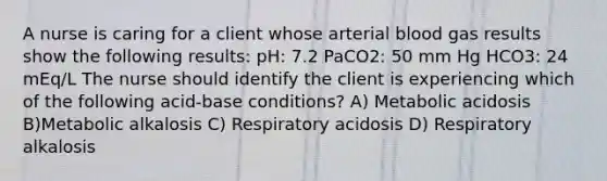 A nurse is caring for a client whose arterial blood gas results show the following results: pH: 7.2 PaCO2: 50 mm Hg HCO3: 24 mEq/L The nurse should identify the client is experiencing which of the following acid-base conditions? A) Metabolic acidosis B)Metabolic alkalosis C) Respiratory acidosis D) Respiratory alkalosis