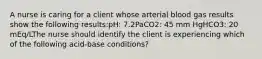 A nurse is caring for a client whose arterial blood gas results show the following results:pH: 7.2PaCO2: 45 mm HgHCO3: 20 mEq/LThe nurse should identify the client is experiencing which of the following acid-base conditions?