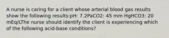 A nurse is caring for a client whose arterial blood gas results show the following results:pH: 7.2PaCO2: 45 mm HgHCO3: 20 mEq/LThe nurse should identify the client is experiencing which of the following acid-base conditions?