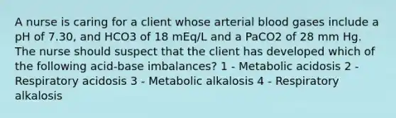 A nurse is caring for a client whose arterial blood gases include a pH of 7.30, and HCO3 of 18 mEq/L and a PaCO2 of 28 mm Hg. The nurse should suspect that the client has developed which of the following acid-base imbalances? 1 - Metabolic acidosis 2 - Respiratory acidosis 3 - Metabolic alkalosis 4 - Respiratory alkalosis