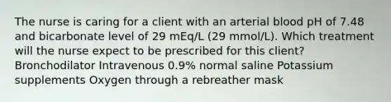 The nurse is caring for a client with an arterial blood pH of 7.48 and bicarbonate level of 29 mEq/L (29 mmol/L). Which treatment will the nurse expect to be prescribed for this client? Bronchodilator Intravenous 0.9% normal saline Potassium supplements Oxygen through a rebreather mask