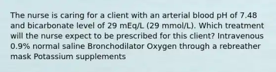 The nurse is caring for a client with an arterial blood pH of 7.48 and bicarbonate level of 29 mEq/L (29 mmol/L). Which treatment will the nurse expect to be prescribed for this client? Intravenous 0.9% normal saline Bronchodilator Oxygen through a rebreather mask Potassium supplements