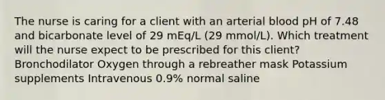 The nurse is caring for a client with an arterial blood pH of 7.48 and bicarbonate level of 29 mEq/L (29 mmol/L). Which treatment will the nurse expect to be prescribed for this client? Bronchodilator Oxygen through a rebreather mask Potassium supplements Intravenous 0.9% normal saline