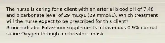 The nurse is caring for a client with an arterial blood pH of 7.48 and bicarbonate level of 29 mEq/L (29 mmol/L). Which treatment will the nurse expect to be prescribed for this client? Bronchodilator Potassium supplements Intravenous 0.9% normal saline Oxygen through a rebreather mask