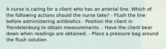 A nurse is caring for a client who has an arterial line. Which of the following actions should the nurse take? - Flush the line before administering antibiotics - Position the client in Trendelenburg to obtain measurements. - Have the client bear down when readings are obtained. - Place a pressure bag around the flush solution