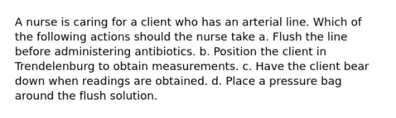 A nurse is caring for a client who has an arterial line. Which of the following actions should the nurse take a. Flush the line before administering antibiotics. b. Position the client in Trendelenburg to obtain measurements. c. Have the client bear down when readings are obtained. d. Place a pressure bag around the flush solution.