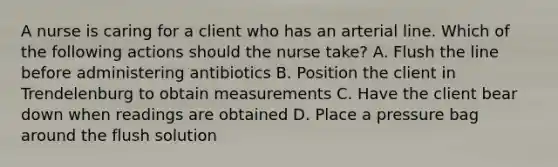 A nurse is caring for a client who has an arterial line. Which of the following actions should the nurse take? A. Flush the line before administering antibiotics B. Position the client in Trendelenburg to obtain measurements C. Have the client bear down when readings are obtained D. Place a pressure bag around the flush solution