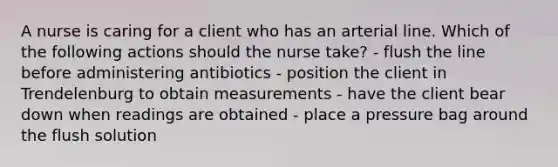 A nurse is caring for a client who has an arterial line. Which of the following actions should the nurse take? - flush the line before administering antibiotics - position the client in Trendelenburg to obtain measurements - have the client bear down when readings are obtained - place a pressure bag around the flush solution