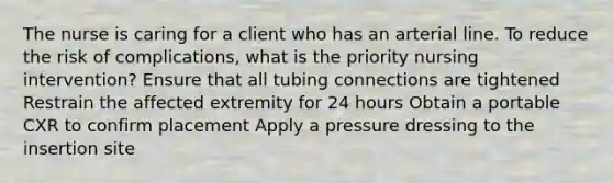 The nurse is caring for a client who has an arterial line. To reduce the risk of complications, what is the priority nursing intervention? Ensure that all tubing connections are tightened Restrain the affected extremity for 24 hours Obtain a portable CXR to confirm placement Apply a pressure dressing to the insertion site