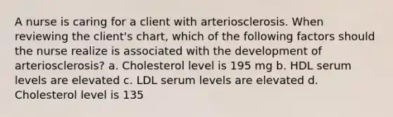 A nurse is caring for a client with arteriosclerosis. When reviewing the client's chart, which of the following factors should the nurse realize is associated with the development of arteriosclerosis? a. Cholesterol level is 195 mg b. HDL serum levels are elevated c. LDL serum levels are elevated d. Cholesterol level is 135