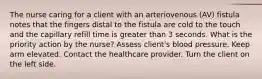 The nurse caring for a client with an arteriovenous (AV) fistula notes that the fingers distal to the fistula are cold to the touch and the capillary refill time is greater than 3 seconds. What is the priority action by the nurse? Assess client's blood pressure. Keep arm elevated. Contact the healthcare provider. Turn the client on the left side.