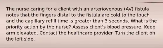 The nurse caring for a client with an arteriovenous (AV) fistula notes that the fingers distal to the fistula are cold to the touch and the capillary refill time is greater than 3 seconds. What is the priority action by the nurse? Assess client's blood pressure. Keep arm elevated. Contact the healthcare provider. Turn the client on the left side.