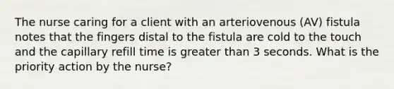 The nurse caring for a client with an arteriovenous (AV) fistula notes that the fingers distal to the fistula are cold to the touch and the capillary refill time is greater than 3 seconds. What is the priority action by the nurse?