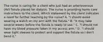 The nurse is caring for a client who just had an arteriovenous (AV) fistula placed for dialysis. The nurse is providing home care instructions to the client. Which statement by the client indicates a need for further teaching by the nurse? A. "I should avoid wearing a watch on my arm with the fistula." B. "It may take several weeks before the fistula is ready to use." C. "I should not have my blood pressure taken in my access arm." D. "I should wear tight sleeves to protect and support the fistula so I don't bend it."