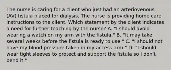 The nurse is caring for a client who just had an arteriovenous (AV) fistula placed for dialysis. The nurse is providing home care instructions to the client. Which statement by the client indicates a need for further teaching by the nurse? A. "I should avoid wearing a watch on my arm with the fistula." B. "It may take several weeks before the fistula is ready to use." C. "I should not have my blood pressure taken in my access arm." D. "I should wear tight sleeves to protect and support the fistula so I don't bend it."